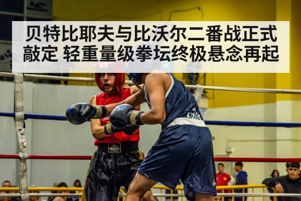 贝特比耶夫与比沃尔二番战正式敲定 轻重量级拳坛终极悬念再起